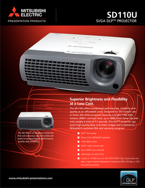 Page 1SD110U
SVGA DLPTMPROJECTOR
Superior Brightness and Flexibility 
at a Low Cost.
The SD110U offers exceptional performance, reliability and
quality at an affordable price. Designed for the mobile user
in-mind, this SVGA projector features a bright 1700 ANSI
lumens, 2000:1 contrast ratio, up to 4000 hours lamp life and
only weighs a total of 5.5 pounds. This DLP™ projector sup-
ports high quality data and video images and is backed by
Mitsubishi’s exclusive ERA and warranty program.
DLP™ technology 
Native...