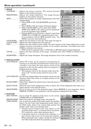 Page 16EN – 16
MENU POSITIONUPPER LEFT
EXPAND MODEEXPAND
VIDEO MODE
1
CINEMA MODE
VIDEO SIGNAL
AUTO
LANGUAGE
English
RESET ALLOK
Opt
FEATURE
AA
AË ?
TV60
AUTO
opt.
INSTALLATION
TV60
ON
AUTO POWER
ON
AUTO POWER
OFF
SPLASH
SCREEN
BACK COLOR
IMAGE
REVERSEOFF
OFF
OFFON
BLUE
CONTRAST
sRGBBRIGHTNESS
COLOR MATRIX
COLOR TEMP
COLORTINT
SHARPNESS0
0 0
0 0
OFF
OFF
STANDARD
opt.
IMAGE
TV60
Menu operation (continued)
1 IMAGE
CONTRAST ........Adjusts the picture contrast. The contrast becomes
higher as the number increases....