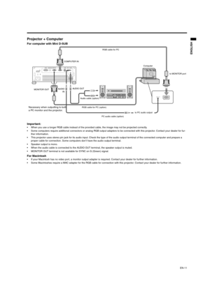 Page 11EN-11
ENGLISH
Projector + Computer 
For computer with Mini D-SUB  
Important: 
 When you use a longer RGB cable instead of the provided cable, the image may not be projected correctly. 
 Some computers require additional connectors or analog RGB output adapters to be connected with this projector. Contact your dealer for fur-
ther information. 
 This projector uses stereo pin jack for its audio input. Check the type of the audio output terminal of the connected computer and prepare a 
proper cable for...