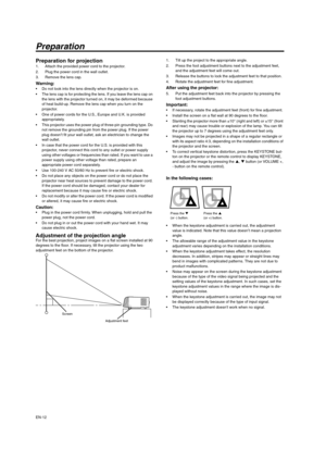 Page 12EN-12
Preparation
Preparation for projection 1. Attach the provided power cord to the projector. 
2. Plug the power cord in the wall outlet. 
3. Remove the lens cap. 
Warning:  Do not look into the lens directly when the projector is on. 
 The lens cap is for protecting the lens. If you leave the lens cap on 
the lens with the projector turned on, it may be deformed because 
of heat build-up. Remove the lens cap when you turn on the 
projector. 
 One of power cords for the U.S., Europe and U.K. is...