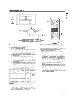 Page 13EN-13
ENGLISH
Basic operation
Power-on 1. Turn on the device connected to the projector first. 
2. Plug the power cord in the wall outlet. 
 The POWER indicator lights up. 
 If the power cord is unplugged from the wall outlet before 
the projector is cooled down completely after use, the 
fans may start rotating when the power cord is plugged 
in
 and the POWER button is pressed next time.
3. Press the POWER button on the control panel or the ON button 
on the remote control. 
 It may take about one...