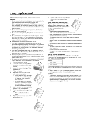 Page 22EN-22
Lamp replacement
When the lamp no longer functions, replace it with a new one.
Caution: Do not remove the lamp immediately after using the projector. You 
may get burned because the lamp very hot after use.
 Before replacing the lamp, press the POWER button to turn off the 
lamp and wait for two minutes for lamp to cool down. Unplug the 
power cord from wall outlet and wait one hour for the lamp to cool 
down completely.
 Do not remove the lamp except for replacement. Careless han-
dling can cause...