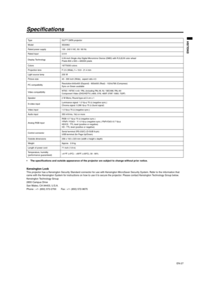 Page 27EN-27
ENGLISH
Specifications
 The specifications and outside appearance of the projector are subject to change without prior notice. 
Kensington Lock This projector has a Kensington Security Standard connector for use with Kensington MicroSaver Security System. Refer to the information that 
came with the Kensington System for instructions on how to use it to secure the projector. Please contact Kensington Technology Group below. 
Kensington Technology Group 
2855 Campus Drive 
San Mateo, CA 94403,...