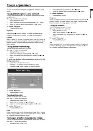 Page 19
EN-19
ENGLISH
Image adjustment
You can adjust projected images by using Picture and Video Image 
menus. 
To adjust the brightness and contrast:You can make adjustments of the brightness of the projected image 
using the menu.
(See page 16 for the menu options.)
1. Display the Picture menu.
2. Select Brightness or Contrast by pressing the S or  T button.
3. Adjust the selected option by pressing the  W or  X button.
To cancel the menu:
4. Press the MENU button.
Brightness
Every time the  X button is...