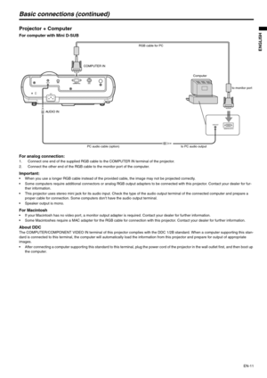 Page 11
EN-11
ENGLISH
Basic connections (continued)
Projector + Computer 
For computer with Mini D-SUB  
For analog connection: 
1. Connect one end of the supplied RGB cable to the COMPUTER IN terminal of the projector.
2. Connect the other end of the RGB cable to the monitor port of the computer. 
Important:  When you use a longer RGB cable instead of the provided cable, the image may not be projected correctly. 
 Some computers require additional connectors or analog RGB output adapters to be connected with...