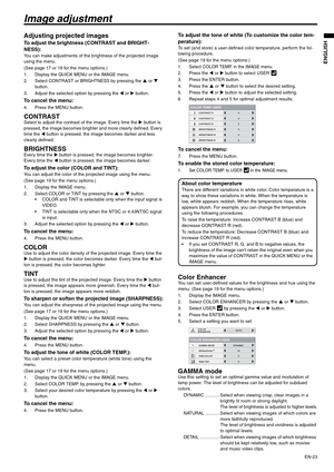 Page 23
EN-23
ENGLISH
Image adjustment
Adjusting projected images
To adjust the brightness (CONTRAST and BRIGHT-
NESS):
You can make adjustments of the brightness of the projected image 
using the menu.
(See page 17 or 19 for the menu options.)
1. Display the QUICK MENU or the IMAGE menu.
2. Select CONTRAST or BRIGHTNESS by pressing the S or  T 
button.
3. Adjust the selected option by pressing the  W or  X button.
To cancel the menu:
4. Press the MENU button.
CONTRASTSelect to adjust the contrast of the image....