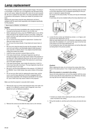 Page 26
EN-26
Lamp replacement
This projector is equipped with a lamp to project images. This lamp is 
a consumable. It may burn out or its brightness may decrease during 
use. In such cases, replace the lamp with a new one as soon as possi-
ble. Be sure to replace the lamp with a new lamp separately sold that 
is exclusive to this projector. Cont act your dealer for purchase of the 
lamp.
Replace the spare lamp using the lamp attachment unit that is 
equipped with the spare lamp (separ ately sold) designed...