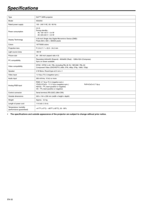 Page 32
EN-32
Specifications
• The specifications and outside appearance of the projector are subject to change without prior notice. 
Ty p eD L P ™  D ATA  p r o j e c t o r  
Model SD220U
Rated power supply 100 - 240 V AC, 50 / 60 Hz 
Power consumption 2.6 A
During standby :
AC 100-120 V : 0.4 W 
AC 220-240 V : 0.5 W
Display Technology 0.55-inch Single chip Digital Micromirror Device (DMD) 
Pixels 800 x 600 = 480000 pixels 
Colors 16770000 colors
Projection lens F 2.5-2.7, f  = 22.0 - 24.2 mm 
Light source...
