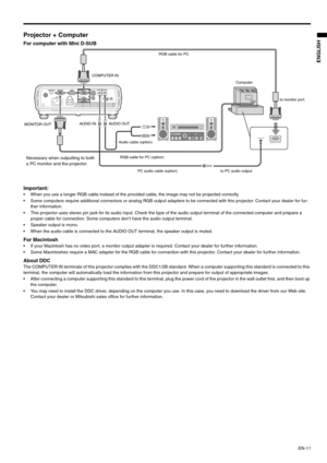 Page 11EN-11
ENGLISH
Projector + Computer 
For computer with Mini D-SUB  
Important: 
 When you use a longer RGB cable instead of the provided cable, the image may not be projected correctly. 
 Some computers require additional connectors or analog RGB output adapters to be connected with this projector. Contact your dealer for fur-
ther information. 
 This projector uses stereo pin jack for its audio input. Check the type of the audio output terminal of the connected computer and prepare a 
proper cable for...