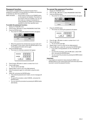 Page 21EN-21
ENGLISH
Password function This projector is equipped with the password function that is 
designed for prevention of wrong operation by children and restriction 
on operation by other than specified users.  
MENU ACCESS  ........ All the buttons except for the POWER button 
on the projector are disabled. (The buttons on 
the remote control are enabled.) You can use 
this mode as a measure of prevention of 
wrong operation by children and restriction on 
operation by other than specified users. 
To...