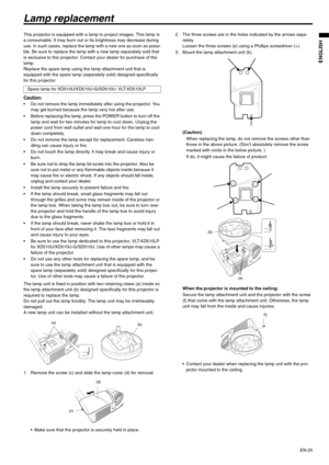 Page 25EN-25
ENGLISH
Lamp replacement
This projector is equipped with a lamp to project images. This lamp is 
a consumable. It may burn out or its brightness may decrease during 
use. In such cases, replace the lamp with a new one as soon as possi-
ble. Be sure to replace the lamp with a new lamp separately sold that 
is exclusive to this projector. Contact your dealer for purchase of the 
lamp.
Replace the spare lamp using the lamp attachment unit that is 
equipped with the spare lamp (separately sold)...