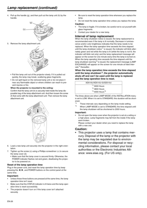 Page 26EN-26
Lamp replacement (continued)
4. Pull up the handle (g), and then pull out the lamp unit (h) by the 
handle.
5. Remove the lamp attachment unit.
 Pull the lamp unit out of the projector slowly. If it is pulled out 
quickly, the lamp may break, scattering glass fragments.
 Do not spill liquid on the removed lamp unit or do not place it 
near any flammable object or where children can reach to pre-
vent injuries or fire.
When the projector is mounted to the ceiling:
Confirm that the lamp unit (h) is...