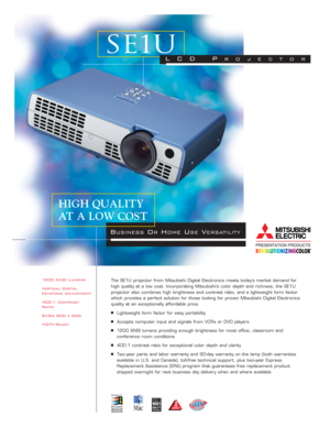 Page 11200 ANSI Lumens
Vertical Digital
Keystone Adjustment
400:1 Contrast
Ratio
SVGA 800 x 600
HDTV-ReadyThe SE1U projector from Mitsubishi Digital Electronics meets today’s market demand for
high quality at a low cost. Incorporating Mitsubishi’s color depth and richness, the SE1U
projector also combines high brightness and contrast ratio, and a lightweight form factor
which provides a perfect solution for those looking for proven Mitsubishi Digital Electronics
quality at an exceptionally affordable price....