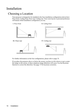 Page 18Installation 14
Installation
Choosing a Location
Your projector is designed to be installed in the four installation configurations shown here: 
Floor front, Ceiling front, Floor rear, Ceiling rear. Your room layout or personal preference 
will dictate which installation configuration you use.    
For further information on the four configurations, please refer to page 28.
If you place the projector above or below the screen, you have to tilt it down or up to center 
the image on the screen, in these...