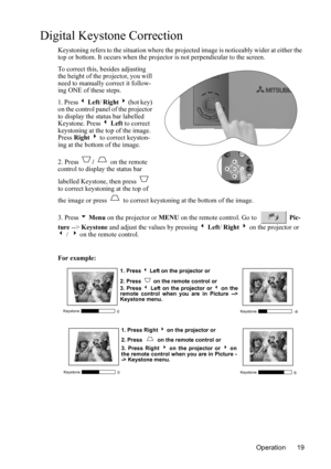 Page 23Operation 19
Digital Keystone Correction
Keystoning refers to the situation where the projected image is noticeably wider at either the 
top or bottom. It occurs when the projector is not perpendicular to the screen. 
To correct this, besides adjusting 
the height of the projector, you will 
need to manually correct it follow-
ing ONE of these steps.
1. Press 3 Left/ Right 4 (hot key) 
on the control panel of the projector 
to display the status bar labelled 
Keystone. Press 3 Left to correct 
keystoning...