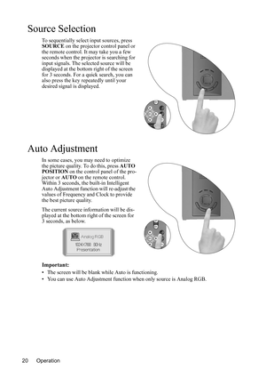 Page 24Operation 20
Source Selection
To sequentially select input sources, press 
SOURCE on the projector control panel or 
the remote control. It may take you a few 
seconds when the projector is searching for 
input signals. The selected source will be 
displayed at the bottom right of the screen 
for 3 seconds. For a quick search, you can 
also press the key repeatedly until your 
desired signal is displayed. 
Auto Adjustment
In some cases, you may need to optimize 
the picture quality. To do this, press...