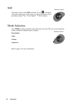 Page 26Operation 22
Still
The image is frozen when Stil l is pressed. An icon   will appear 
in the lower right corner of the screen. To release the function, press 
any button except 5Up, 3Left / Right4, 6 Down buttons.
Mode Selection
Press MODE to select a operation mode that suits your need. There are several operation 
modes available for different types of signals.
Presentation
Video
Cinema
Lamp Low
Refer to page 25 for more information.
Remote control
Remote control 