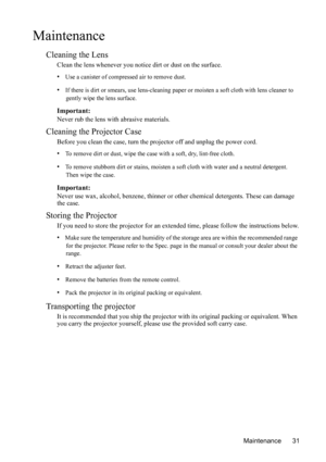 Page 35Maintenance 31
Maintenance
Cleaning the Lens
Clean the lens whenever you notice dirt or dust on the surface. 
• Use a canister of compressed air to remove dust. 
• If there is dirt or smears, use lens-cleaning paper or moisten a soft cloth with lens cleaner to 
gently wipe the lens surface.
Important:
Never rub the lens with abrasive materials.
Cleaning the Projector Case
Before you clean the case, turn the projector off and unplug the power cord.
• To remove dirt or dust, wipe the case with a soft, dry,...