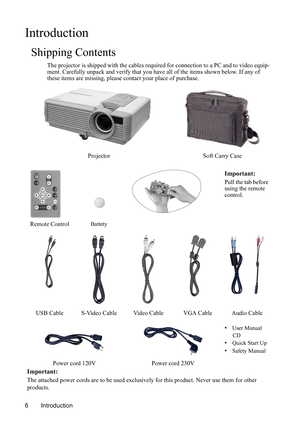 Page 10Introduction 6
Introduction
Shipping Contents
The projector is shipped with the cables required for connection to a PC and to video equip-
ment. Carefully unpack and verify that you have all of the items shown below. If any of 
these items are missing, please contact your place of purchase. 
Projector Soft Carry Case
Important:
Pull the tab before 
using the remote 
control.
Remote Control
Battety
USB Cable S-Video Cable Video Cable VGA Cable Audio Cable
• User Manual 
CD
• Quick Start Up
• Safety...