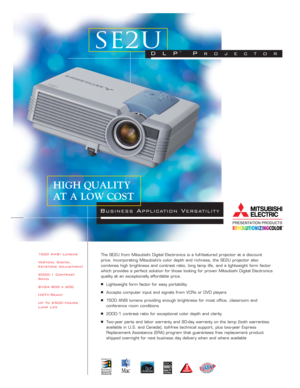 Page 11500 ANSI Lumens
Vertical Digital
Keystone Adjustment
2000:1 Contrast
Ratio
SVGA 800 x 600
HDTV-Ready
Up To 2500 - Hours
Lamp LifeThe SE2U from Mitsubishi Digital Electronics is a full-featured projector at a discount
price. Incorporating Mitsubishi’s color depth and richness, the SE2U projector also 
combines high brightness and contrast ratio, long lamp life, and a lightweight form factor
which provides a perfect solution for those looking for proven Mitsubishi Digital Electronics
quality at an...