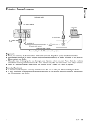 Page 11´EN – 11
ENGLISH
LS-VIDEO
VIDEO
AUDIO IN VIDEO INMAIN
AC IN
R COMPUTER INRS-232C
COMPUTER OUT
AUDIO OUT
MONITOR OUTPUT
to COMPUTER IN
to  AUDIO INto monitor port
to  COMPUTER 
OUT
to PC audio
output
PC audio cable (option)
When outputting to both a PC monitor and the projector.RGB cable for PC
RGB cable for PC (option)
computer
Projector + Personal computer
Important:
•When you use a long RGB cable instead of the cable provided, the picture quality may be deteriorated.
•Connectors or analog RGB output...