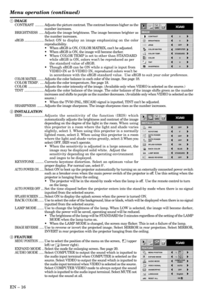 Page 16EN – 16
FEATURE
XGA60
MENU POSITION1.
EXPAND MODE 1.AA
RESET ALLEnglish
LANGUAGEAË
ANAMORPHIC OFF
VIDEO SIGNAL AUTO?
OK AUDIO MODECOMPUTER
VIDEO
opt.
IMAGE REVERSE
OFF AUTO POWER 
ONOFFAUTO POWER 
OFF
IRIS OFF
KEYSTONE
ON
INSTALLATION
ON
STANDARD
BACK COLOR
OFF BLUE
XGA60
LAMP MODE
SPLASH SCREEN
0˚
opt.
1 IMAGE
CONTRAST.........Adjusts the picture contrast. The contrast becomes higher as the
number increases.
BRIGHTNESS.....Adjusts the image brightness. The image becomes brighter as
the number...