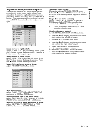 Page 19EN – 19
ENGLISH
Adjustment from personal computer
Although this projector sets proper signal systems
automatically for the image signal from personal
computers, it cannot be applied to some of personal
computers.  In this case, press the AUTO POSITION
button.  If the images are still not projected correctly,
use the MENU display to adjust the projected im-
ages.
Image moved to right or left :
Adjust HORIZ. POSITION in SIGNAL menu.  Press
the % button to move the image to left.  Press the $
button to move...
