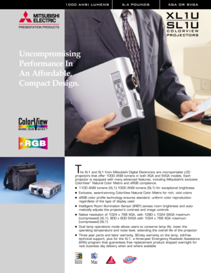 Page 11000 ANSI LUMENS 6.4 POUNDS XGA OR SVGA 
Uncompromising
Performance In 
An Affordable,
Compact Design.
The XL1 and SL1 from Mitsubishi Digital Electronics are microportable LCD 
projectors that offer 1000 ANSI lumens in both XGA and SVGA models. Each 
projector is equipped with many advanced features, including Mitsubishi’s exclusive
ColorView
™Natural Color Matrix and sRGB compliance.
1100 ANSI lumens (XL1);1000 ANSI lumens (SL1) for exceptional brightness
Exclusive, award-winning ColorView Natural...