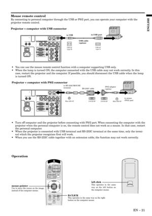 Page 21EN – 21
ENGLISH
Mouse remote control
By connecting to personal computer through the USB or PS/2 port, you can operate your computer with the
projector remote control.
Projector + computer with USB connector
Operation
•Turn off computer and the projector before connecting with PS/2 port. When connecting the computer with the
projector when the personal computer is on, the remote control does not work as a mouse. In that case, restart
the personal computer.
•When the projector is connected with USB...