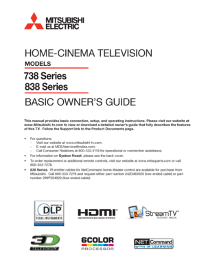 Page 1HOME-CINEMA TELEVISION
MODELS
738 Series
838 Series
BASIC OWNER’S GUIDE
®
This manual provides basic connection, setup, and operating instructions. Please visit our website at 
www.Mitsubishi-tv.com to view or download a detailed owner’s guide that fully describes the features 
of this TV.  Follow the Support link to the Product Documents page.
For questions:•	
Visit our website at www.mitsubishi-tv.com. -
E-mail us at MDEAservice@mdea.com. -
Call Consumer Relations at  -800-332-2119 for operational or...