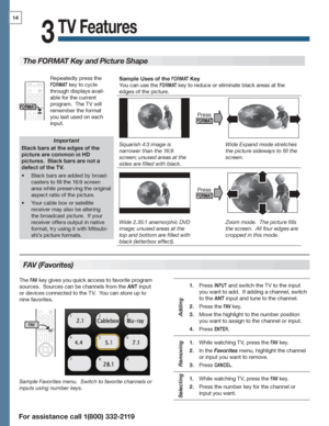 Page 1414
For assistance call 1(800) 332-2119
TV Features
3
FAV (Favorites)
The FORMAT Key and Picture Shape
Important
Black bars at the edges of the 
picture are common in HD 
pictures.  Black bars are not a 
defect of the TV.
Black bars are added by broad-•	
casters to fill the 16:9 screen 
area while preserving the original 
aspect ratio of the picture.
Your cable box or satellite •	
receiver may also be altering 
the broadcast picture.  If your 
receiver offers output in native 
format, try using it with...