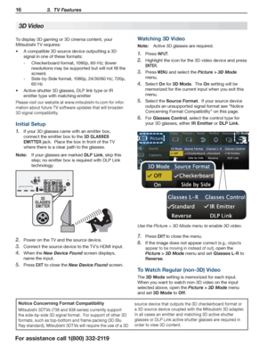 Page 1616 3.  TV Features
For assistance call 1(800) 332-2119
To display 3D gaming or 3D cinema content, your 
Mitsubishi TV requires:
A compatible 3D source device outputting a 3D •	
signal in one of these formats:
Checkerboard format, 1080p, 60-Hz; (lower  -
resolutions may be supported but will not fill the 
screen)
Side-by-Side format, 1080p, 24/30/60 Hz; 720p,  -
60 Hz
Active-shutter 3D glasses, DLP link type or IR •	
emitter type with matching emitter
Please visit our website at www.mitsubishi-tv.com for...