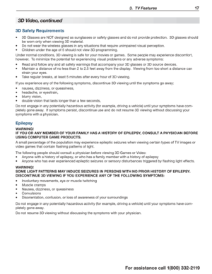Page 17 3.  TV Features 17
For assistance call 1(800) 332-2119
3D Video, continued
3D Safety Requirements
3D Glasses are NOT designed as sunglasses or safety glasses and do not provide protection.  3D glasses should •	
be worn only when viewing 3D material.  
Do not wear the wireless glasses in any situations that require unimpaired visual perception.•	
Children under the age of 5 should not view 3D programming.•	
Under normal conditions, 3D viewing is safe for your movies or games.  Some people may experience...