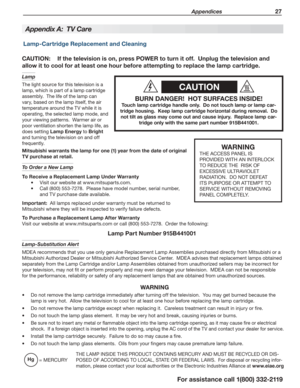 Page 27 Appendices 27
For assistance call 1(800) 332-2119
CAUTION
BURN DANGER!  HOT SURFACES INSIDE!
Touch lamp cartridge handle only.  Do not touch lamp or lamp car-
tridge housing.  Keep lamp cartridge horizontal during removal.  Do 
not tilt as glass may come out and cause injury.  Replace lamp car-
tridge only with the same part number 915B441001.
CAUTION: If the television is on, press POWER to turn it off.  Unplug the television and 
allow it to cool for at least one hour before attempting to replace the...