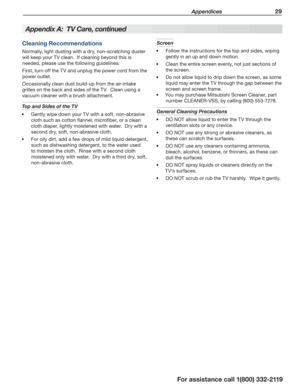 Page 29 Appendices 29
For assistance call 1(800) 332-2119
Cleaning Recommendations
Normally, light dusting with a dry, non-scratching duster 
will keep your TV clean.  If cleaning beyond this is 
needed, please use the following guidelines:
First, turn off the TV and unplug the power cord from the 
power outlet.
Occasionally clean dust build-up from the air-intake 
grilles on the back and sides of the TV.  Clean using a 
vacuum cleaner with a brush attachment.
Top and Sides of the TV 
Gently wipe down your TV...