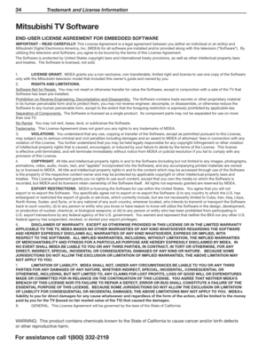 Page 3434 Trademark and License Information
For assistance call 1(800) 332-2119
Mitsubishi TV Software
END-USER LICENSE AGREEMENT FOR EMBEDDED SOFTWARE
IMPORTANT – READ CAREFULLY: This License Agreement is a legal agreement between you (either an individual or an entity) and 
Mitsubishi Digital Electronics America, Inc. (MDEA) for all software pre installed and/or provided along with this television (“Software”).  By 
utilizing this television and Software, you agree to be bound by the terms of this License...