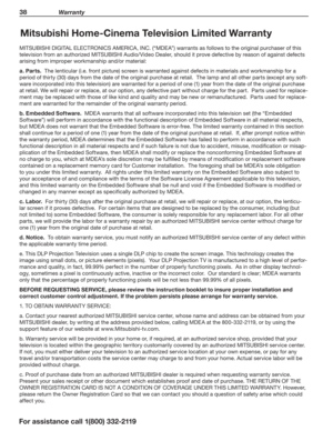 Page 3838 Warranty
For assistance call 1(800) 332-2119
Mitsubishi Home-Cinema Television Limited Warranty
MITSUBISHI DIGITAL ELECTRONICS AMERICA, INC. (“MDEA”) warrants as follows to the original purchaser of this 
television from an authorized MITSUBISHI Audio/Video Dealer, should it prove defective by reason of against defects 
arising from improper workmanship and/or material:
a. Parts.  The lenticular (i.e. front picture) screen is warranted against defects in materials and workmanship for a 
period of...