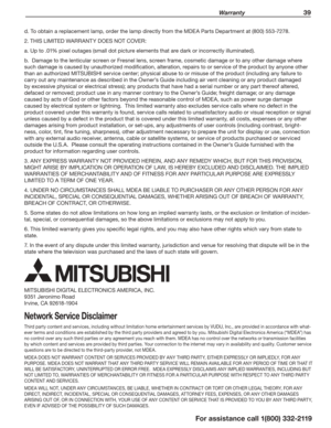 Page 39 Warranty 39
For assistance call 1(800) 332-2119
d. To obtain a replacement lamp, order the lamp directly from the MDEA Parts Department at (800) 553-7278.
2. THIS LIMITED WARRANTY DOES NOT COVER:
a. Up to .01% pixel outages (small dot picture elements that are dark or incorrectly illuminated).
b.  Damage to the lenticular screen or Fresnel lens, screen frame, cosmetic damage or to any other damage where 
such damage is caused by unauthorized modification, alteration, repairs to or service of the product...