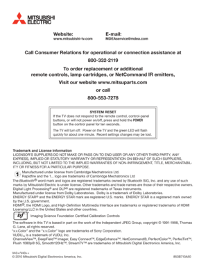 Page 40Website:
www.mitsubishi-tv.com
E-mail:
MDEAservice@mdea.com
Call Consumer Relations for operational or connection assistance at
800-332-2119
To order replacement or additional
remote controls, lamp cartridges, or NetCommand IR emitters,
Visit our website www.mitsuparts.com
or call
800-553-7278
SYSTEM RESET
If the TV does not respond to the remote control, control-panel 
buttons, or will not power on/off, press and hold the POWER 
button on the control panel for ten seconds.
The TV will turn off.  Power...