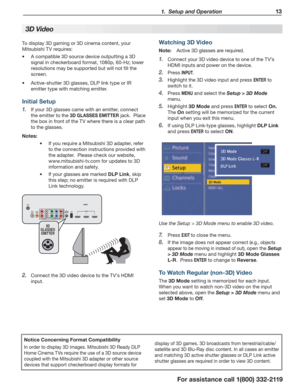 Page 13  1.  Setup and Operation13
For assistance call 1(800) 332-2119
   
3  
D Video
Notice Concerning Format Compatibility
In order to display 3D images. Mitsubishi 3D Ready DLP 
Home Cinema TVs require the use of a 3D source device 
coupled with the Mitsubishi 3D adapter or other source 
devices that support checkerboard display formats for display of 3D games, 3D broadcasts from terrestrial/cable/
satellite and 3D Blu-Ray disc content. In all cases an emitter 
and matching 3D active shutter glasses or DLP...