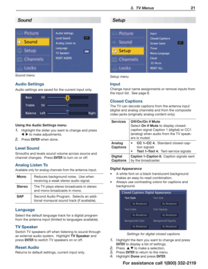 Page 21  3.  TV Menus21
For assistance call 1(800) 332-2119
S  
ound
Sound menu
Audio Settings
Audio settings are saved for the current input only.
Using the Audio Settings menu
Highlight the slider you want to change and press 
1. 
 to make adjustments.
Press 
2. ENTER when done.
Level Sound
Smooths and levels sound volume across source and 
channel changes.  Press 
ENTER to turn on or off.
Analog  Li sten To
Available only for analog channels from the antenna input.
MonoReduces background noise.  Use when...