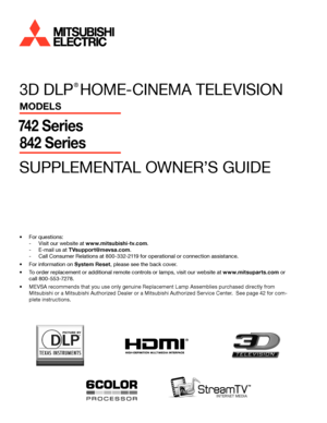 Page 13D DLP 
® 
HOME-CINEMA TELEVISION
MODELS
74 2 Series
842 Series
SUPPLEMENTAL OWNER’S GUIDE
®
•	For questions:
 
- Visit our website at www.mitsubishi-tv.com .
 
- E-mail us at TVsupport@mevsa.com .
 
- Call Consumer Relations at 800-332-2119 for operational or connection assistance.
•	 For information on System Reset , please see the back cover.
•	 To order replacement or additional remote controls or lamps, visit our website at www.mitsuparts.com  or 
call 800-553-7278.
•	 MEVSA recommends that you use...