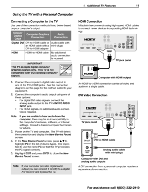 Page 11 1.  Additional TV Features 11
Using the TV with a Personal Computer
Note: If your computer provides digital audio 
output you can connect it directly to a digital 
A/V receiver and bypass the TV.
HDMI Connection
Mitsubishi recommends using high-speed HDMI cables 
to connect newer devices incorporating HDMI technol -
ogy.
3D
GLASSES EMITTERANT
DIGITAL
AUDIO
OUTPUTAUDIO/SURROUND-OUTPUT-
R L
LAN
CENTER
INPUT SUB WOOFER
OUTPUT
USB-P1 2
34HDMIL
R
TV jack panel
Computer with HDMI output
An HDMI-to-HDMI...