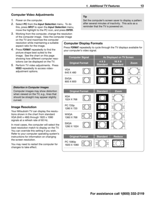 Page 13 1.  Additional TV Features 13
Computer Video Adjustments
1. Power on the computer.
2. Select PC  from the Input Selection  menu.  To do 
this, press 
INPUT to open the Input Selection  menu, 
move the highlight to the PC icon, and press 
ENTER.
3. Working from the computer, change the resolution 
of the computer image.  View the computer image 
on the TV and maximize the computer 
resolution while maintaining a suitable 
aspect ratio for the image.
4. Press F O R M AT repeatedly to find the 
picture...