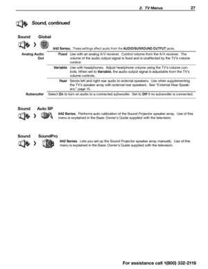 Page 27 2.  TV Menus 27
Sound, continued
SoundGlobal
842 Series.   These settings affect audio from the AUDIO/SURROUND OUTPUT  jacks.
Analog Audio 
Out Fixed
Use with an analog A /V receiver.  Control volume from the A /V receiver.  The 
volume of the audio output signal is fixed and is unaffected by the TV’s volume 
control.
Variable Use with headphones.  Adjust headphone volume using the TV’s volume con -
trols. When set to Variable , the audio output signal is adjustable from the TV’s 
volume controls.
Rear...