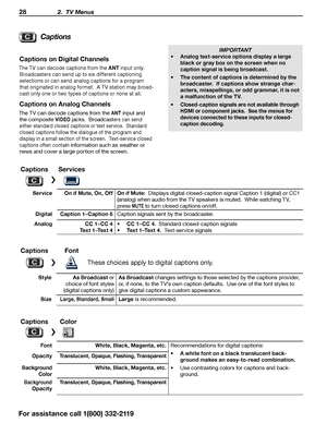 Page 2828 2.  TV Menus
Captions
Captions on Digital Channels
The TV can decode captions from the ANT input only.  
Broadcasters can send up to six different captioning  selections or can send analog captions for a program 
that originated in analog format.  A TV station may broad -
cast only one or two types of captions or none at all
.
Captions on Analog Channels
The TV can decode captions from the ANT input and 
the composite 
VIDEO jacks.  Broadcasters can send 
either standard closed captions or text...