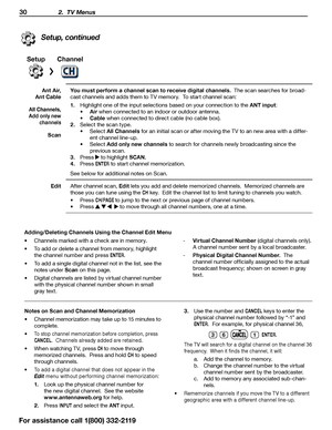 Page 3030 2.  TV Menus
Setup, continued
SetupChannel
A n t  A i r, 
Ant Cable You must perform a channel scan to receive digital channels.  The scan searches for broad
-
cast channels and adds them to TV memory.  To start channel scan:
1.   Highlight one of the input selections based on your connection to the
 ANT input:
•	 Air when connected to an indoor or outdoor antenna.
•	 Cable  when connected to direct cable (no cable box).
2.  Select the scan type.
•	Select All Channels  for an initial scan or after...
