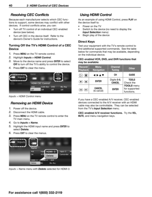 Page 4040 3  HDMI Control of CEC Devices
Using HDMI Control
As an example of using HDMI Control, press P L AY on 
the device itself to:
•	 Power on the TV
•	 Switch to the device (no need to display the 
Input Selection  menu)
•	 Begin play of the device
Direct Keys
Test your equipment with the TV’s remote control to 
find additional supported commands.  See the table 
below for commands that may be available, depending 
on the individual device.
CEC-enabled VCR, DVD, and DVR functions that 
may be available:...