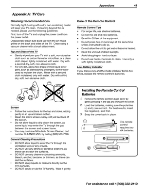 Page 41 Appendices 41
Cleaning Recommendations
Normally, light dusting with a dry, non-scratching duster 
will keep your TV clean.  If cleaning beyond this is  needed, please use the following guidelines:
First, turn off the TV and unplug the power cord from 
the power outlet.
Occasionally clean dust build-up from the air-intake  grilles on the back and sides of the TV.  Clean using a 
vacuum cleaner with a brush attachment.
Top and Sides of the TV 
•	 Gently wipe down your TV with a soft, non-abrasive 
cloth...