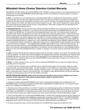 Page 57 Warranty 57
Mitsubishi Home-Cinema Television Limited Warranty
MITSUBISHI ELECTRIC VISUAL SOLUTIONS AMERICA, INC. (“MEVSA”) warrants as follows to the original purchaser of this 
television from an authorized MITSUBISHI Audio/Video Dealer, should it prove defective by reason arising from improper 
workmanship and/or material:
a. Parts.  The lenticular (i.e. front picture) screen is warranted against defects in materials and workmanship for a period 
of thirty (30) days from the date of the original...